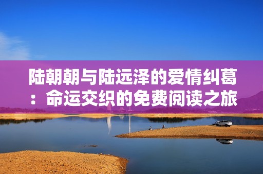 陆朝朝与陆远泽的爱情纠葛：命运交织的免费阅读之旅