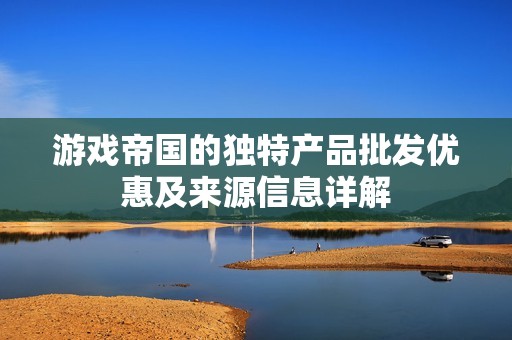 游戏帝国的独特产品批发优惠及来源信息详解