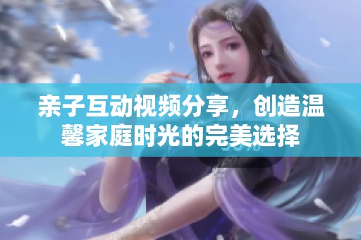 亲子互动视频分享，创造温馨家庭时光的完美选择