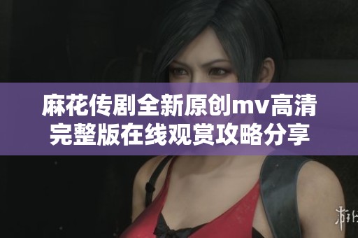 麻花传剧全新原创mv高清完整版在线观赏攻略分享