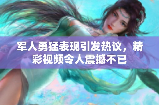 军人勇猛表现引发热议，精彩视频令人震撼不已