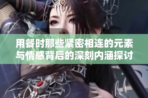 用餐时那些紧密相连的元素与情感背后的深刻内涵探讨