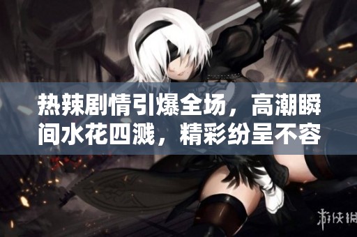 热辣剧情引爆全场，高潮瞬间水花四溅，精彩纷呈不容错过