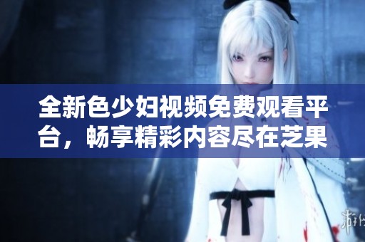 全新色少妇视频免费观看平台，畅享精彩内容尽在芝果视频
