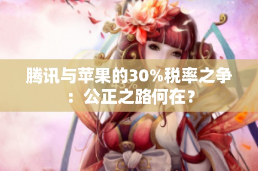 腾讯与苹果的30%税率之争：公正之路何在？