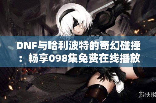 DNF与哈利波特的奇幻碰撞：畅享098集免费在线播放体验