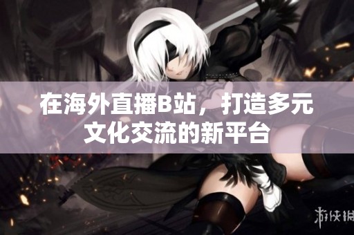 在海外直播B站，打造多元文化交流的新平台