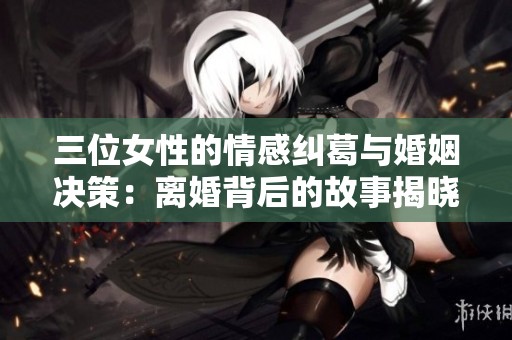 三位女性的情感纠葛与婚姻决策：离婚背后的故事揭晓