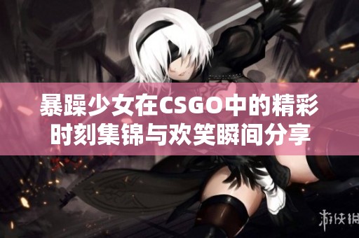 暴躁少女在CSGO中的精彩时刻集锦与欢笑瞬间分享
