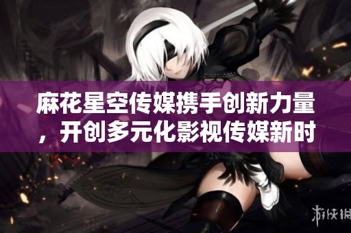 麻花星空传媒携手创新力量，开创多元化影视传媒新时代