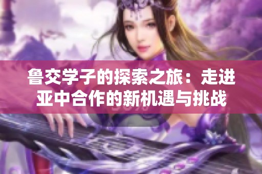 鲁交学子的探索之旅：走进亚中合作的新机遇与挑战