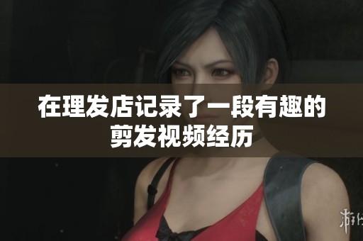 在理发店记录了一段有趣的剪发视频经历