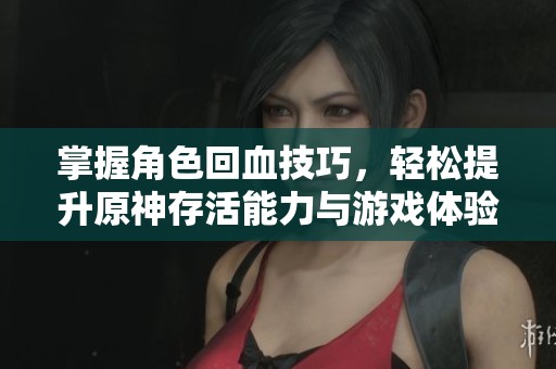掌握角色回血技巧，轻松提升原神存活能力与游戏体验