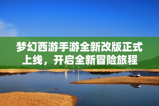 梦幻西游手游全新改版正式上线，开启全新冒险旅程