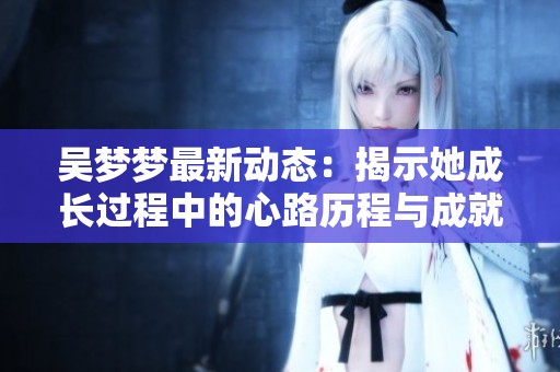 吴梦梦最新动态：揭示她成长过程中的心路历程与成就分享