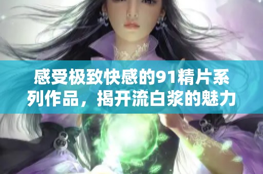 感受极致快感的91精片系列作品，揭开流白浆的魅力之旅