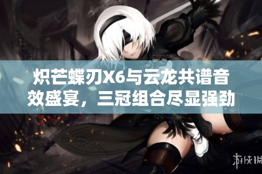 炽芒蝶刃X6与云龙共谱音效盛宴，三冠组合尽显强劲实力