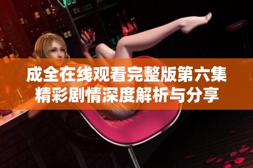 成全在线观看完整版第六集精彩剧情深度解析与分享