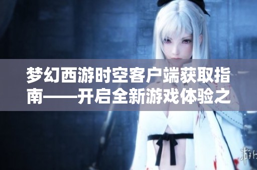 梦幻西游时空客户端获取指南——开启全新游戏体验之旅