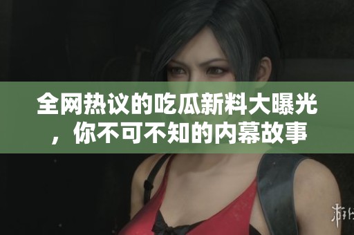 全网热议的吃瓜新料大曝光，你不可不知的内幕故事