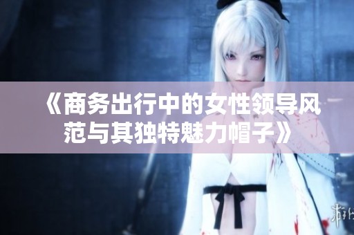 《商务出行中的女性领导风范与其独特魅力帽子》