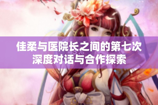 佳柔与医院长之间的第七次深度对话与合作探索