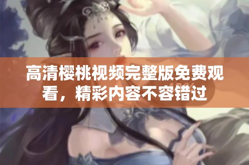 高清樱桃视频完整版免费观看，精彩内容不容错过