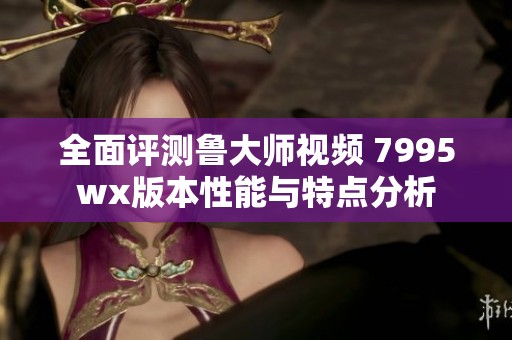 全面评测鲁大师视频 7995wx版本性能与特点分析