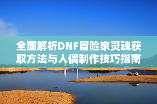 全面解析DNF冒险家灵魂获取方法与人偶制作技巧指南