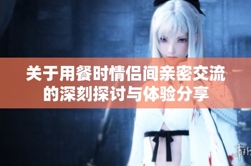 关于用餐时情侣间亲密交流的深刻探讨与体验分享