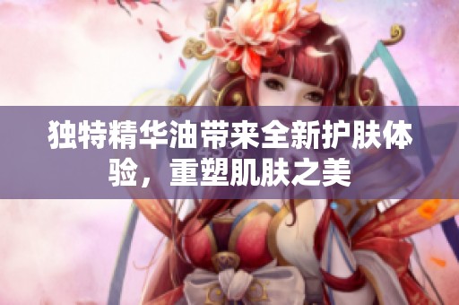 独特精华油带来全新护肤体验，重塑肌肤之美