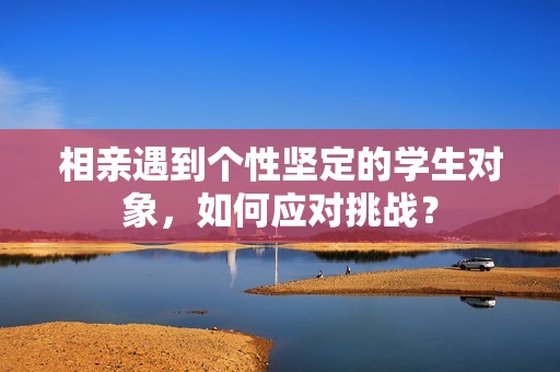 相亲遇到个性坚定的学生对象，如何应对挑战？