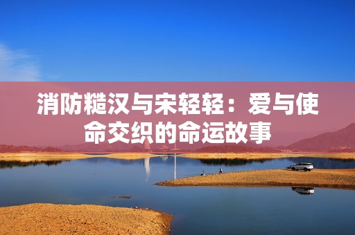 消防糙汉与宋轻轻：爱与使命交织的命运故事