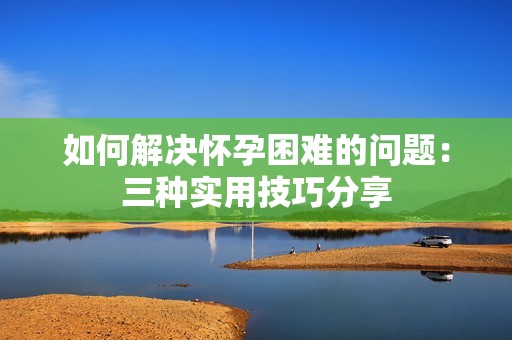如何解决怀孕困难的问题：三种实用技巧分享