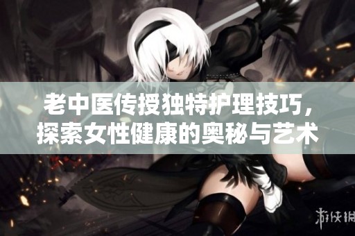 老中医传授独特护理技巧，探索女性健康的奥秘与艺术