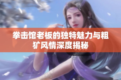 拳击馆老板的独特魅力与粗犷风情深度揭秘