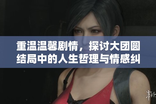 重温温馨剧情，探讨大团圆结局中的人生哲理与情感纠葛