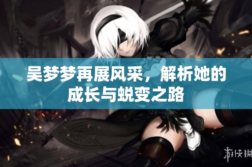吴梦梦再展风采，解析她的成长与蜕变之路