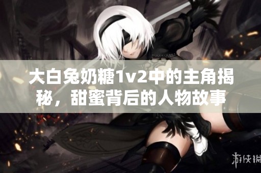 大白兔奶糖1v2中的主角揭秘，甜蜜背后的人物故事
