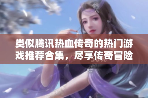 类似腾讯热血传奇的热门游戏推荐合集，尽享传奇冒险乐趣