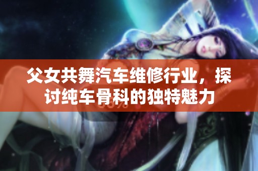父女共舞汽车维修行业，探讨纯车骨科的独特魅力