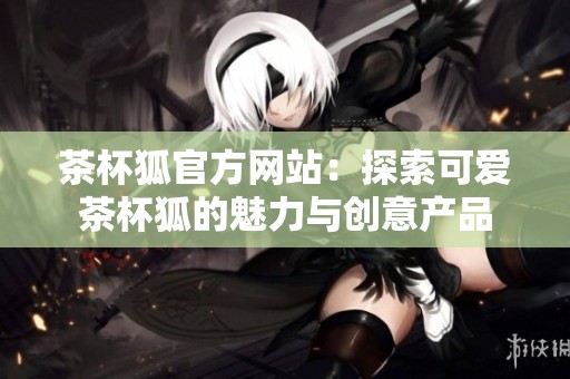茶杯狐官方网站：探索可爱茶杯狐的魅力与创意产品
