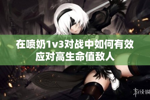 在喷奶1v3对战中如何有效应对高生命值敌人