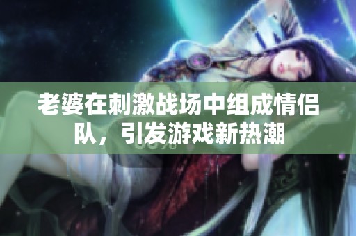 老婆在刺激战场中组成情侣队，引发游戏新热潮