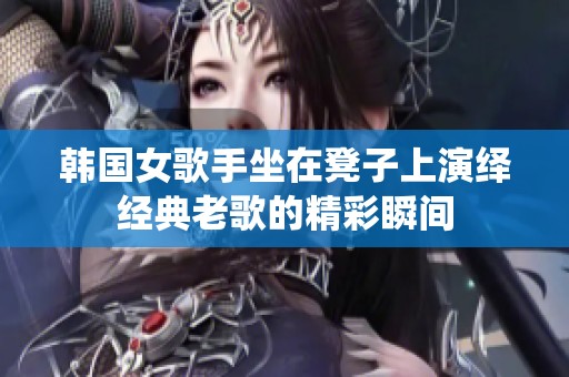 韩国女歌手坐在凳子上演绎经典老歌的精彩瞬间