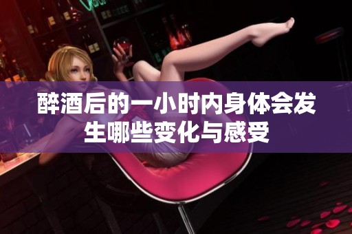 醉酒后的一小时内身体会发生哪些变化与感受