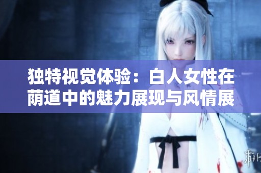独特视觉体验：白人女性在荫道中的魅力展现与风情展示