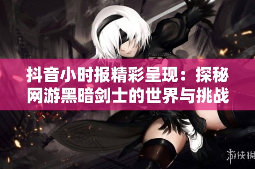 抖音小时报精彩呈现：探秘网游黑暗剑士的世界与挑战