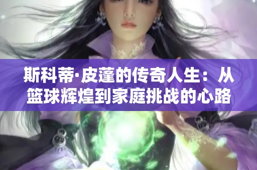 斯科蒂·皮蓬的传奇人生：从篮球辉煌到家庭挑战的心路历程