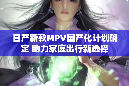 日产新款MPV国产化计划确定 助力家庭出行新选择